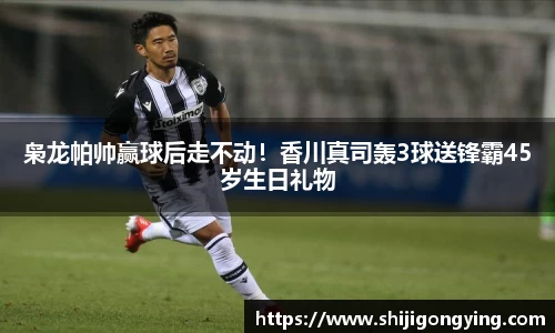 枭龙帕帅赢球后走不动！香川真司轰3球送锋霸45岁生日礼物